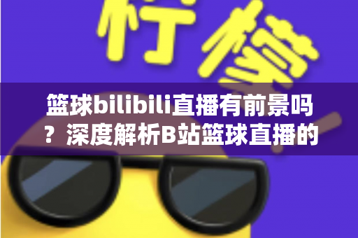 篮球bilibili直播有前景吗?深度解析B站篮球直播的现状、机遇与变现潜力 篮球bilibili直播有前景吗?深度解析B站篮球直播的现状、机遇与变现潜力