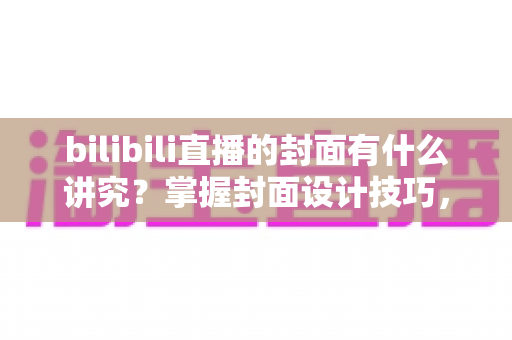 bilibili直播的封面有什么讲究？掌握封面设计技巧，让你的直播间人气翻倍