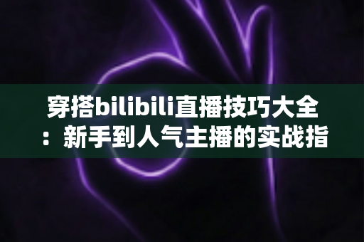 穿搭bilibili直播技巧大全:新手到人气主播的实战指南 穿搭bilibili直播技巧大全:新手到人气主播的实战指南