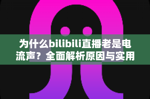 为什么bilibili直播老是电流声?全面解析原因与实用解决指南 为什么bilibili直播老是电流声?全面解析原因与实用解决指南