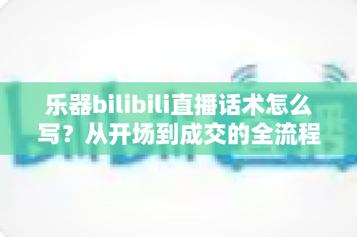 乐器bilibili直播话术怎么写？从开场到成交的全流程实战话术指南，帮你打造高人气、高转化的乐器直播间