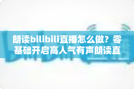 朗读bilibili直播怎么做?零基础开启高人气有声朗读直播间的完整实战指南 朗读bilibili直播怎么做?零基础开启高人气有声朗读直播间的完整实战指南