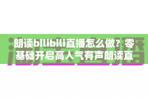 朗读bilibili直播怎么做?零基础开启高人气有声朗读直播间的完整实战指南 朗读bilibili直播怎么做?零基础开启高人气有声朗读直播间的完整实战指南