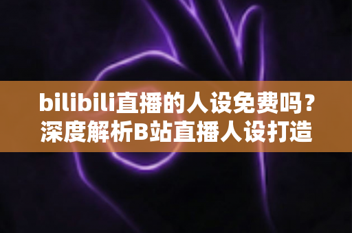 bilibili直播的人设免费吗？深度解析B站直播人设打造的真实成本与免费路径
