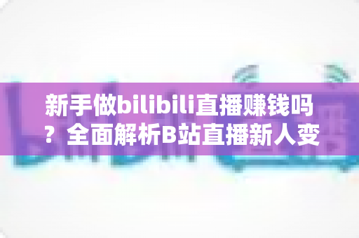 新手做bilibili直播赚钱吗?全面解析B站直播新人变现前景与实操指南 新手做bilibili直播赚钱吗?全面解析B站直播新人变现前景与实操指南