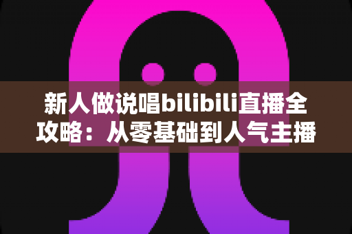 新人做说唱bilibili直播全攻略：从零基础到人气主播的实战指南