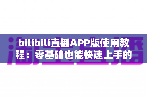 bilibili直播APP版使用教程:零基础也能快速上手的完整观看与开播指南 bilibili直播APP版使用教程:零基础也能快速上手的完整观看与开播指南