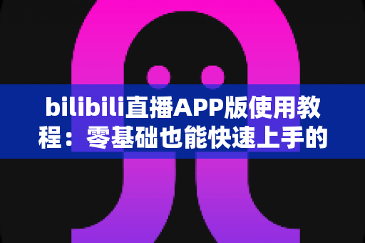 bilibili直播APP版使用教程:零基础也能快速上手的完整观看与开播指南 bilibili直播APP版使用教程:零基础也能快速上手的完整观看与开播指南