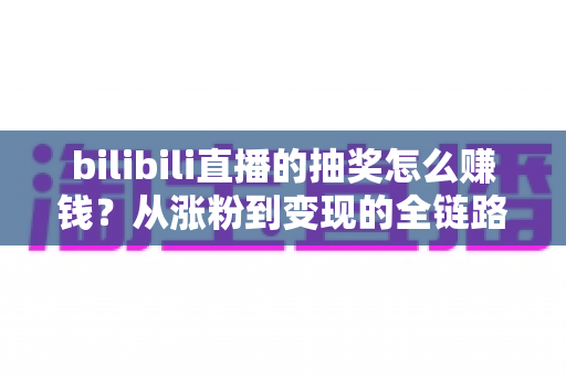 bilibili直播的抽奖怎么赚钱？从涨粉到变现的全链路实战指南