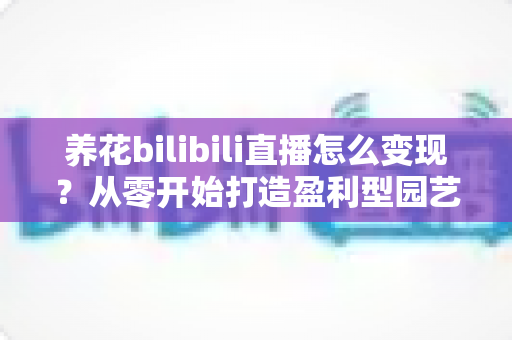 养花bilibili直播怎么变现？从零开始打造盈利型园艺直播间的完整指南
