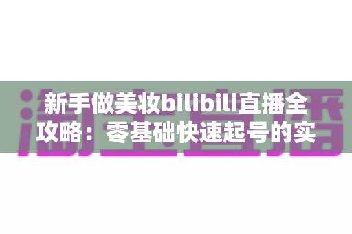 新手做美妆bilibili直播全攻略:零基础快速起号的实用指南 新手做美妆bilibili直播全攻略:零基础快速起号的实用指南