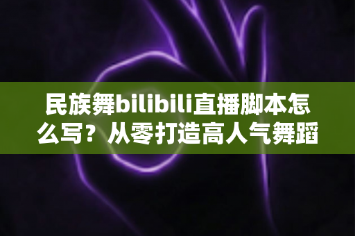 民族舞bilibili直播脚本怎么写？从零打造高人气舞蹈直播间的完整创作指南