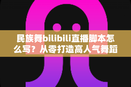 民族舞bilibili直播脚本怎么写？从零打造高人气舞蹈直播间的完整创作指南