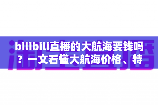 bilibili直播的大航海要钱吗？一文看懂大航海价格、特权与开通避坑指南