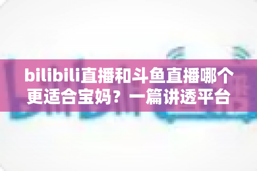 bilibili直播和斗鱼直播哪个更适合宝妈?一篇讲透平台差异与选择的实用指南 bilibili直播和斗鱼直播哪个更适合宝妈?一篇讲透平台差异与选择的实用指南