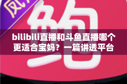 bilibili直播和斗鱼直播哪个更适合宝妈?一篇讲透平台差异与选择的实用指南 bilibili直播和斗鱼直播哪个更适合宝妈?一篇讲透平台差异与选择的实用指南