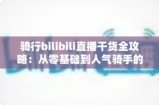 骑行bilibili直播干货全攻略：从零基础到人气骑手的实战指南