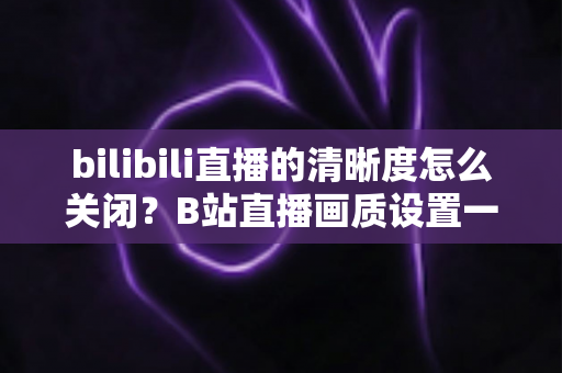 bilibili直播的清晰度怎么关闭？B站直播画质设置一键调整全攻略，轻松搞定流畅观感