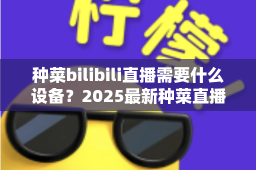 种菜bilibili直播需要什么设备?2025最新种菜直播设备清单与避坑指南全解析 种菜bilibili直播需要什么设备?2025最新种菜直播设备清单与避坑指南全解析