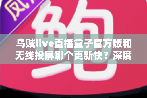 乌贼live直播盒子官方版和无线投屏哪个更新快？深度对比解析助你选对大屏观看方案
