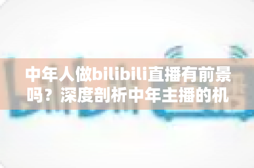 中年人做bilibili直播有前景吗？深度剖析中年主播的机遇、挑战与破局之道