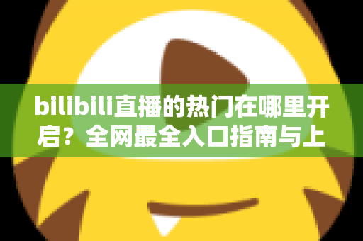 bilibili直播的热门在哪里开启?全网最全入口指南与上热门实战攻略 bilibili直播的热门在哪里开启?全网最全入口指南与上热门实战攻略