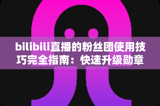 bilibili直播的粉丝团使用技巧完全指南:快速升级勋章、玩转大航海的实用攻略 bilibili直播的粉丝团使用技巧完全指南:快速升级勋章、玩转大航海的实用攻略