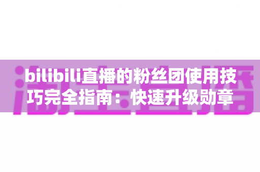 bilibili直播的粉丝团使用技巧完全指南：快速升级勋章、玩转大航海的实用攻略
