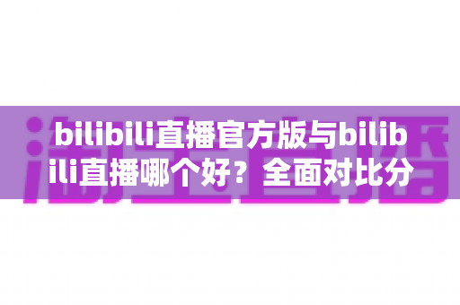 bilibili直播官方版与bilibili直播哪个好？全面对比分析与下载选择指南