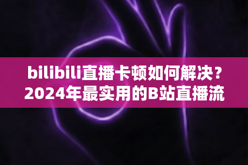 bilibili直播卡顿如何解决?2024年最实用的B站直播流畅观看全攻略 bilibili直播卡顿如何解决?2024年最实用的B站直播流畅观看全攻略