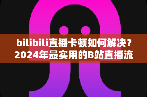 bilibili直播卡顿如何解决?2024年最实用的B站直播流畅观看全攻略 bilibili直播卡顿如何解决?2024年最实用的B站直播流畅观看全攻略