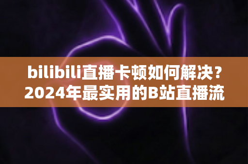 bilibili直播卡顿如何解决？2024年最实用的B站直播流畅观看全攻略