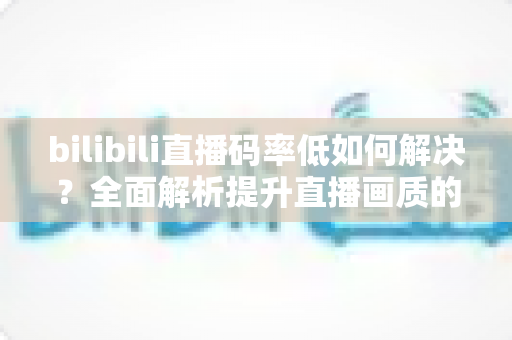 bilibili直播码率低如何解决？全面解析提升直播画质的实用方法与优化技巧
