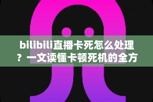 bilibili直播卡死怎么处理?一文读懂卡顿死机的全方位解决指南 bilibili直播卡死怎么处理?一文读懂卡顿死机的全方位解决指南