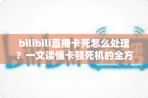 bilibili直播卡死怎么处理?一文读懂卡顿死机的全方位解决指南 bilibili直播卡死怎么处理?一文读懂卡顿死机的全方位解决指南