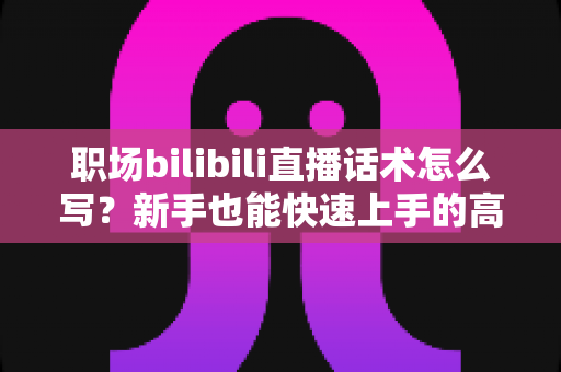 职场bilibili直播话术怎么写?新手也能快速上手的高转化直播话术全攻略 职场bilibili直播话术怎么写?新手也能快速上手的高转化直播话术全攻略