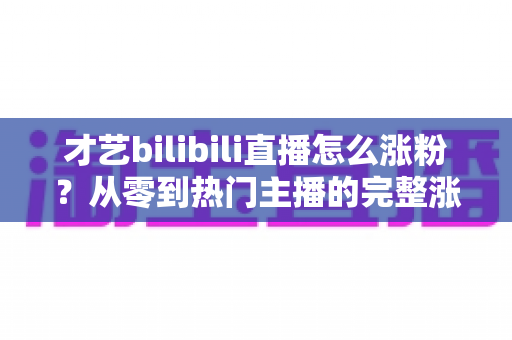 才艺bilibili直播怎么涨粉？从零到热门主播的完整涨粉攻略