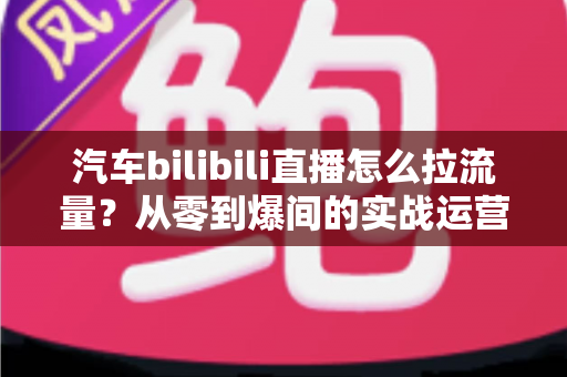 汽车bilibili直播怎么拉流量?从零到爆间的实战运营全攻略 汽车bilibili直播怎么拉流量?从零到爆间的实战运营全攻略