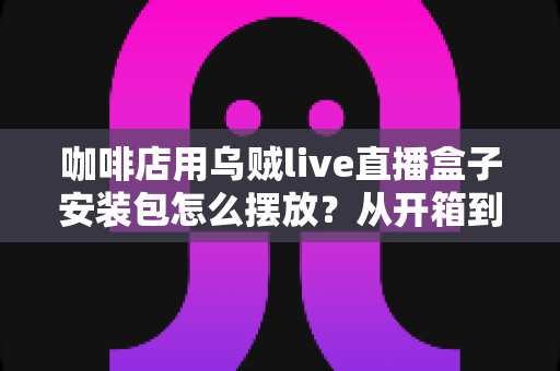 咖啡店用乌贼live直播盒子安装包怎么摆放?从开箱到落地的完整摆放指南 咖啡店用乌贼live直播盒子安装包怎么摆放?从开箱到落地的完整摆放指南