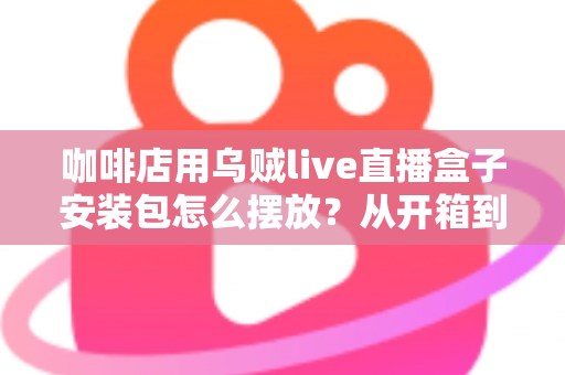咖啡店用乌贼live直播盒子安装包怎么摆放?从开箱到落地的完整摆放指南 咖啡店用乌贼live直播盒子安装包怎么摆放?从开箱到落地的完整摆放指南