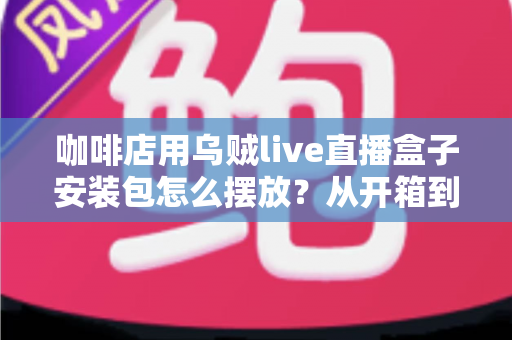 咖啡店用乌贼live直播盒子安装包怎么摆放？从开箱到落地的完整摆放指南