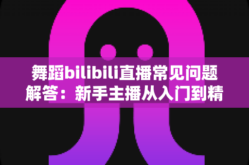 舞蹈bilibili直播常见问题解答：新手主播从入门到精通的实战指南