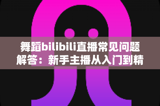 舞蹈bilibili直播常见问题解答：新手主播从入门到精通的实战指南