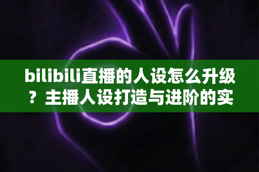 bilibili直播的人设怎么升级？主播人设打造与进阶的实战全攻略