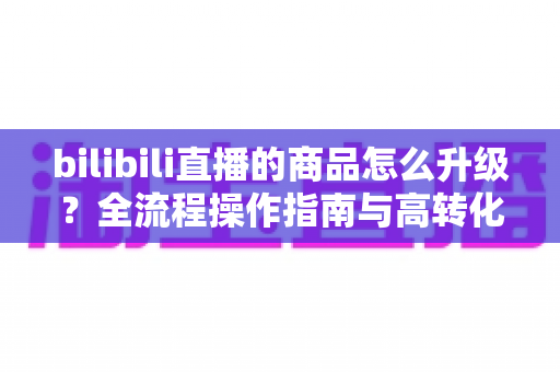 bilibili直播的商品怎么升级?全流程操作指南与高转化带货技巧全解析 bilibili直播的商品怎么升级?全流程操作指南与高转化带货技巧全解析