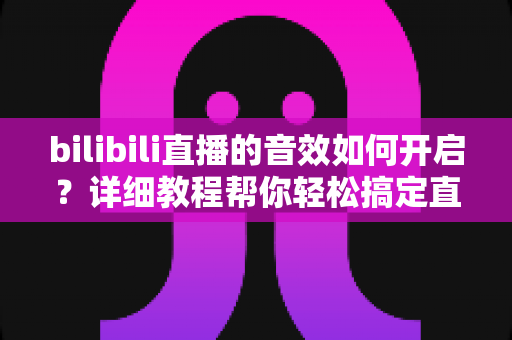 bilibili直播的音效如何开启？详细教程帮你轻松搞定直播与观看音效设置