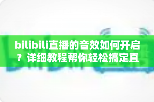bilibili直播的音效如何开启？详细教程帮你轻松搞定直播与观看音效设置