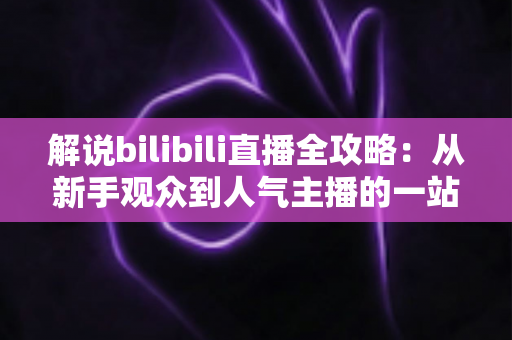 解说bilibili直播全攻略:从新手观众到人气主播的一站式进阶指南 解说bilibili直播全攻略:从新手观众到人气主播的一站式进阶指南