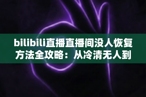 bilibili直播直播间没人恢复方法全攻略:从冷清无人到人气回升的实战指南 bilibili直播直播间没人恢复方法全攻略:从冷清无人到人气回升的实战指南