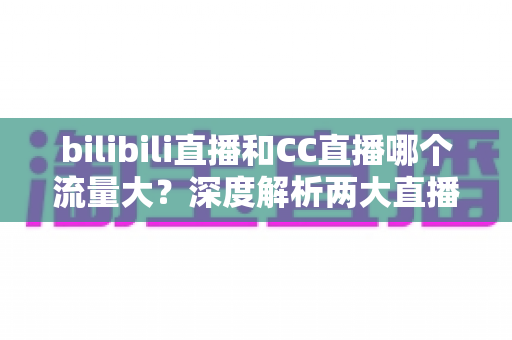 bilibili直播和CC直播哪个流量大?深度解析两大直播平台的流量真相与入驻选择指南 bilibili直播和CC直播哪个流量大?深度解析两大直播平台的流量真相与入驻选择指南